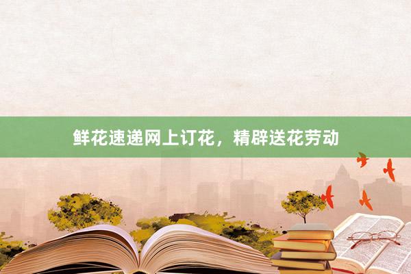 鲜花速递网上订花，精辟送花劳动