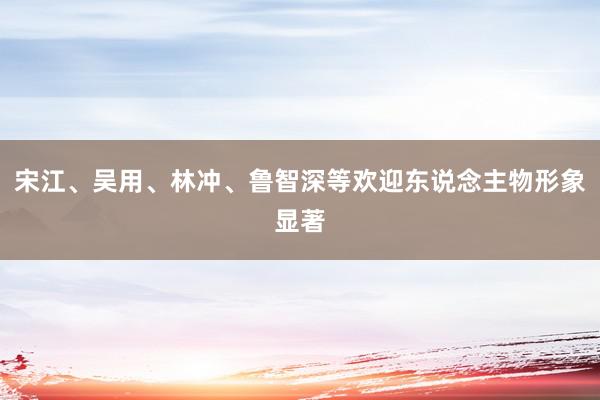 宋江、吴用、林冲、鲁智深等欢迎东说念主物形象显著