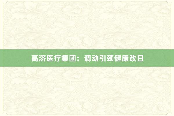 高济医疗集团：调动引颈健康改日
