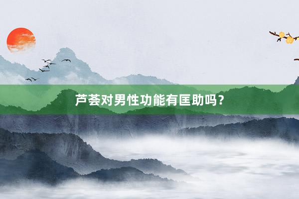 芦荟对男性功能有匡助吗？